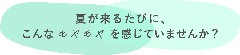 夏が来るたびに、こんなモヤモヤを感じていませんか？